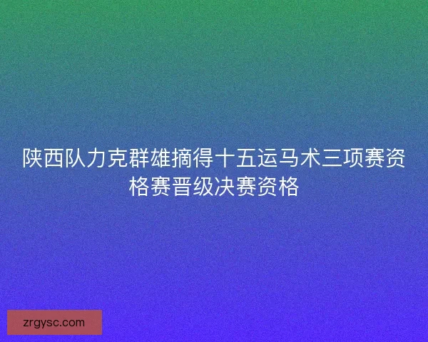 陕西队力克群雄摘得十五运马术三项赛资格赛晋级决赛资格