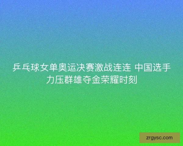 乒乓球女单奥运决赛激战连连 中国选手力压群雄夺金荣耀时刻