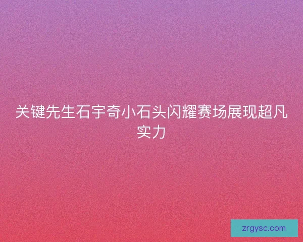 关键先生石宇奇小石头闪耀赛场展现超凡实力