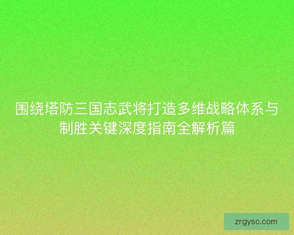 围绕塔防三国志武将打造多维战略体系与制胜关键深度指南全解析篇