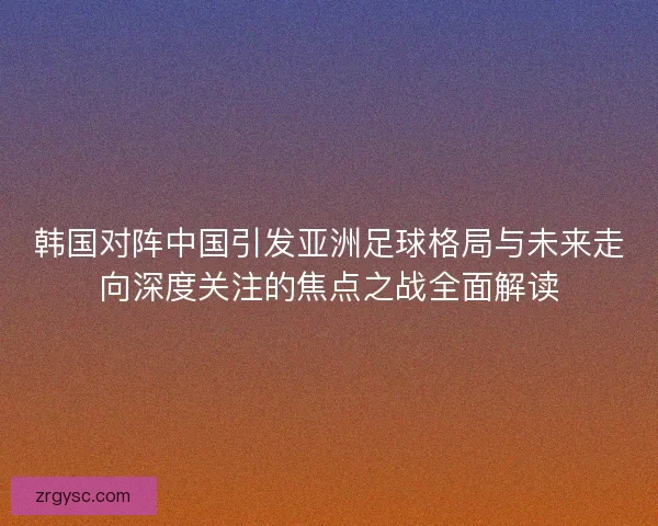 韩国对阵中国引发亚洲足球格局与未来走向深度关注的焦点之战全面解读