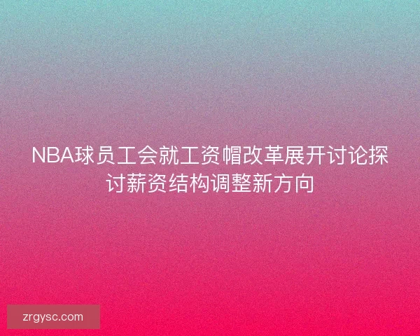 NBA球员工会就工资帽改革展开讨论探讨薪资结构调整新方向
