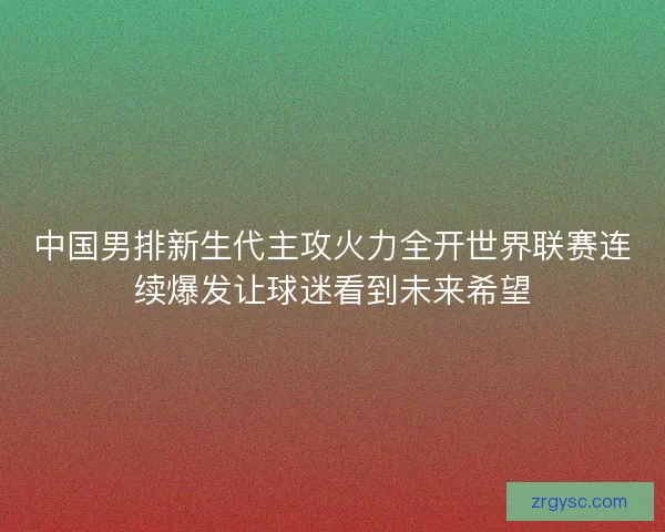 中国男排新生代主攻火力全开世界联赛连续爆发让球迷看到未来希望