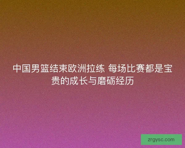 中国男篮结束欧洲拉练 每场比赛都是宝贵的成长与磨砺经历